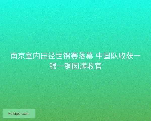 南京室内田径世锦赛落幕 中国队收获一银一铜圆满收官 南京室内田径世锦赛落幕 中国队收获一银一铜圆满收官
