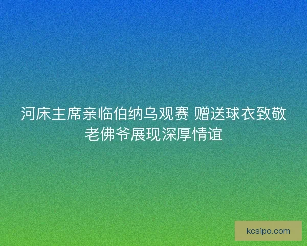 河床主席亲临伯纳乌观赛 赠送球衣致敬老佛爷展现深厚情谊 河床主席亲临伯纳乌观赛 赠送球衣致敬老佛爷展现深厚情谊