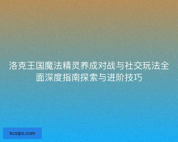 洛克王国魔法精灵养成对战与社交玩法全面深度指南探索与进阶技巧 洛克王国魔法精灵养成对战与社交玩法全面深度指南探索与进阶技巧