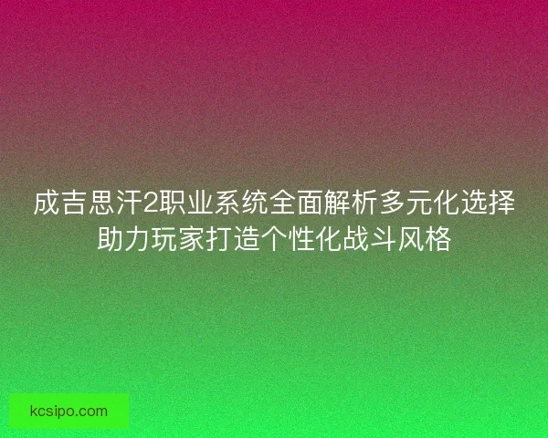 成吉思汗2职业系统全面解析多元化选择助力玩家打造个性化战斗风格