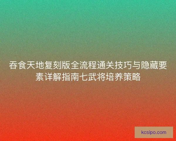 吞食天地复刻版全流程通关技巧与隐藏要素详解指南七武将培养策略