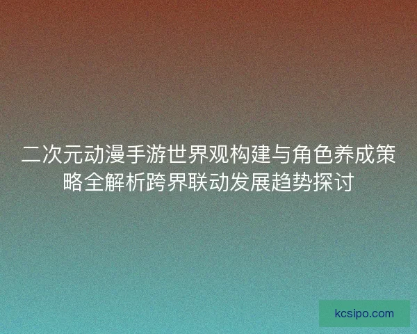 二次元动漫手游世界观构建与角色养成策略全解析跨界联动发展趋势探讨