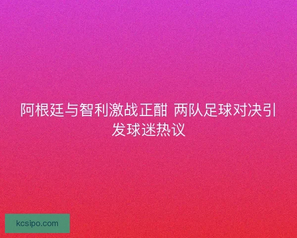 阿根廷与智利激战正酣 两队足球对决引发球迷热议 阿根廷与智利激战正酣 两队足球对决引发球迷热议