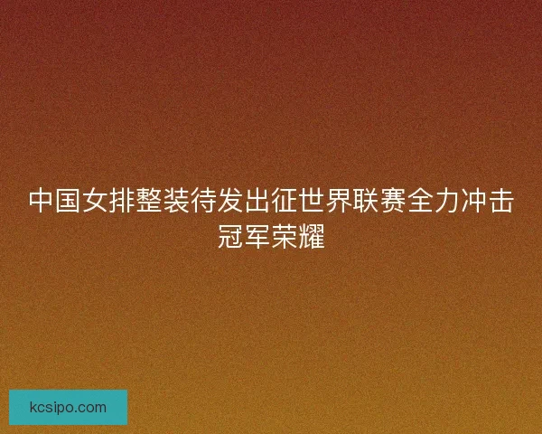 中国女排整装待发出征世界联赛全力冲击冠军荣耀