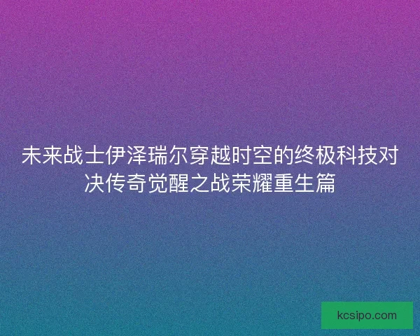 未来战士伊泽瑞尔穿越时空的终极科技对决传奇觉醒之战荣耀重生篇