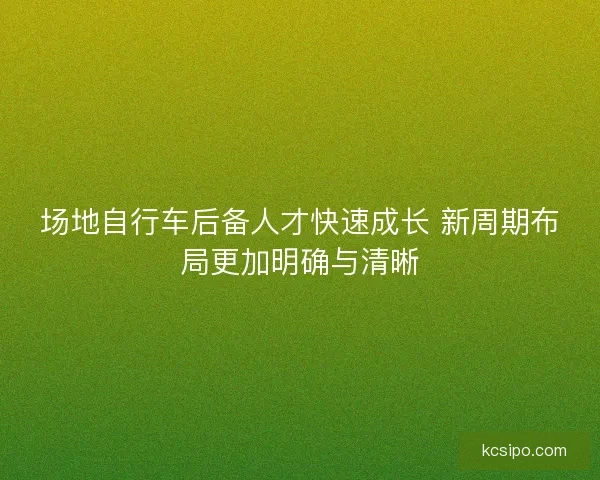 场地自行车后备人才快速成长 新周期布局更加明确与清晰 场地自行车后备人才快速成长 新周期布局更加明确与清晰