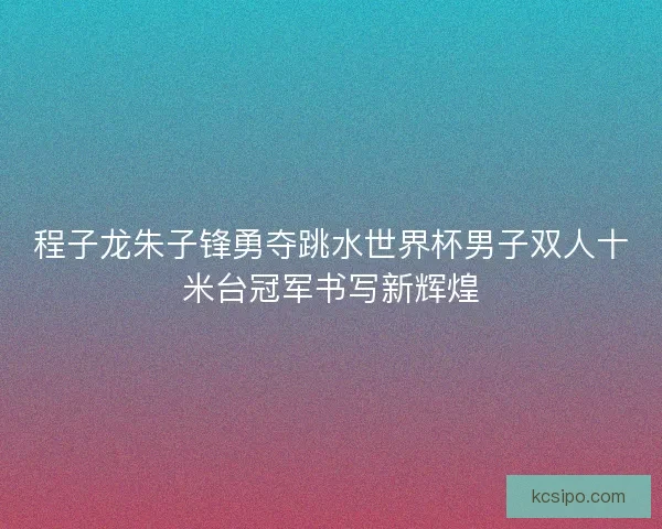 程子龙朱子锋勇夺跳水世界杯男子双人十米台冠军书写新辉煌 程子龙朱子锋勇夺跳水世界杯男子双人十米台冠军书写新辉煌