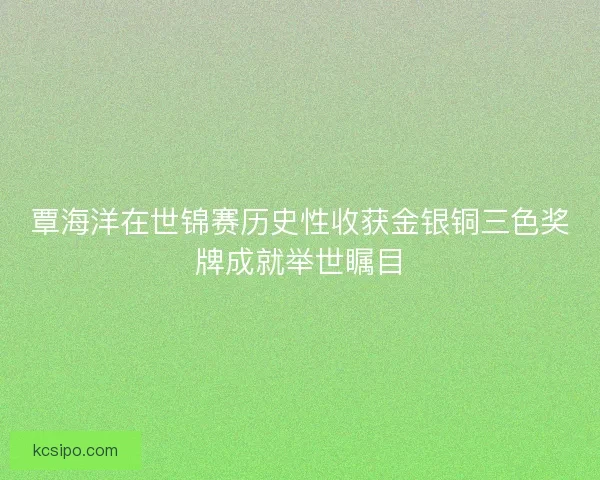 覃海洋在世锦赛历史性收获金银铜三色奖牌成就举世瞩目