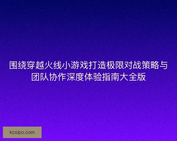 围绕穿越火线小游戏打造极限对战策略与团队协作深度体验指南大全版 围绕穿越火线小游戏打造极限对战策略与团队协作深度体验指南大全版