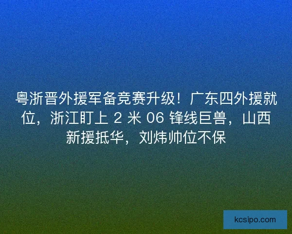 粤浙晋外援军备竞赛升级！广东四外援就位，浙江盯上 2 米 06 锋线巨兽，山西新援抵华，刘炜帅位不保