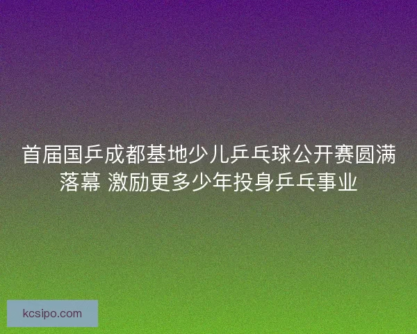 首届国乒成都基地少儿乒乓球公开赛圆满落幕 激励更多少年投身乒乓事业 首届国乒成都基地少儿乒乓球公开赛圆满落幕 激励更多少年投身乒乓事业