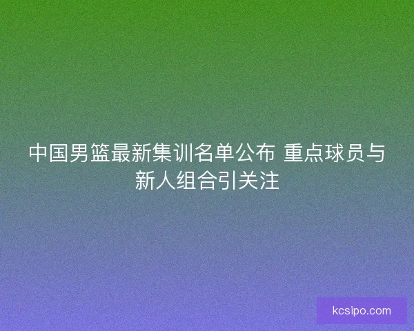 中国男篮最新集训名单公布 重点球员与新人组合引关注 中国男篮最新集训名单公布 重点球员与新人组合引关注