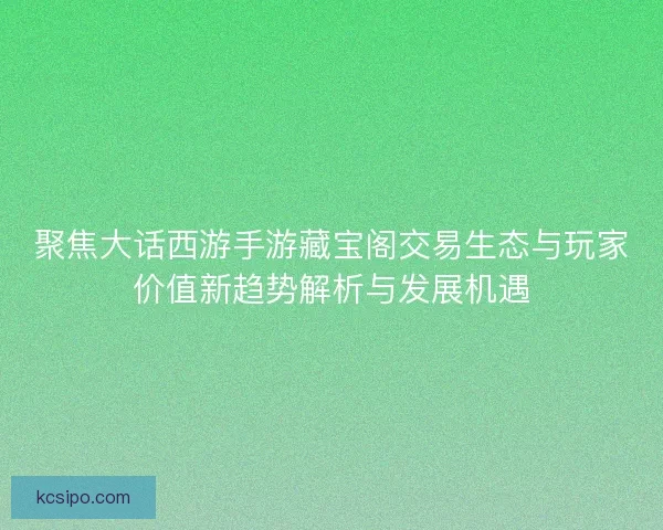 聚焦大话西游手游藏宝阁交易生态与玩家价值新趋势解析与发展机遇