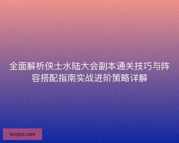 全面解析侠士水陆大会副本通关技巧与阵容搭配指南实战进阶策略详解