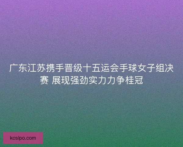 广东江苏携手晋级十五运会手球女子组决赛 展现强劲实力力争桂冠