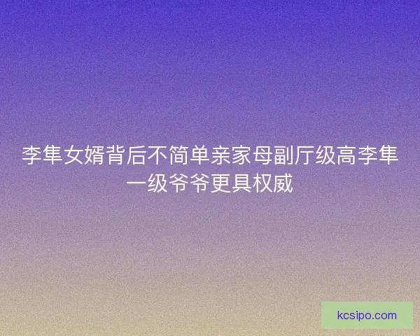 李隼女婿背后不简单亲家母副厅级高李隼一级爷爷更具权威 李隼女婿背后不简单亲家母副厅级高李隼一级爷爷更具权威