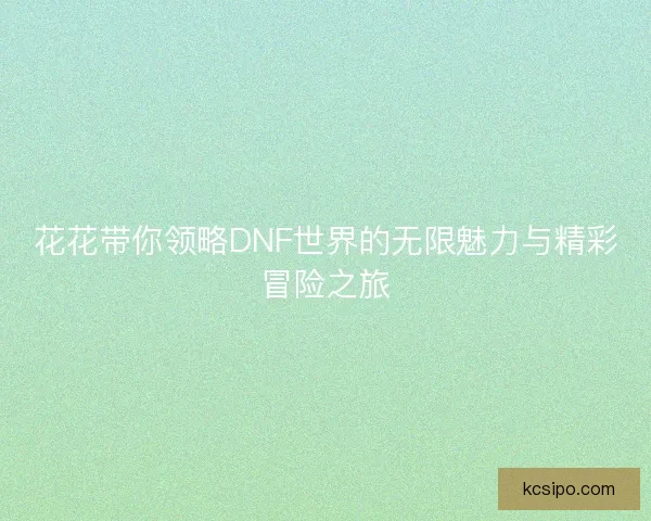 花花带你领略DNF世界的无限魅力与精彩冒险之旅