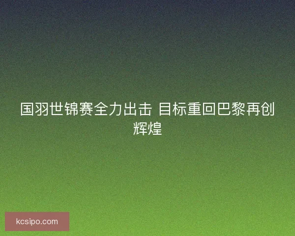 国羽世锦赛全力出击 目标重回巴黎再创辉煌