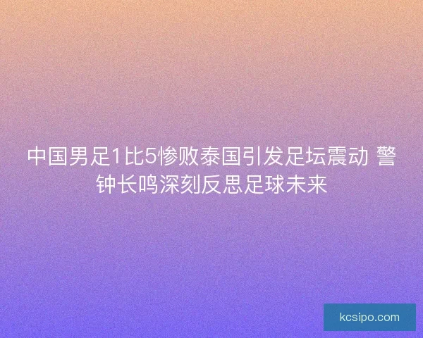 中国男足1比5惨败泰国引发足坛震动 警钟长鸣深刻反思足球未来