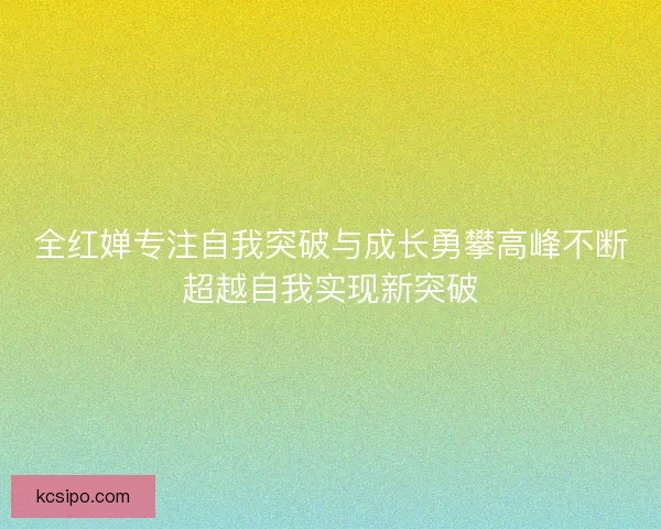 全红婵专注自我突破与成长勇攀高峰不断超越自我实现新突破 全红婵专注自我突破与成长勇攀高峰不断超越自我实现新突破