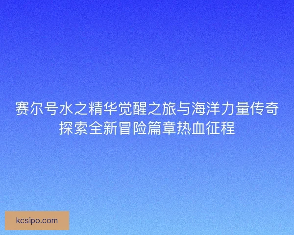 赛尔号水之精华觉醒之旅与海洋力量传奇探索全新冒险篇章热血征程 赛尔号水之精华觉醒之旅与海洋力量传奇探索全新冒险篇章热血征程