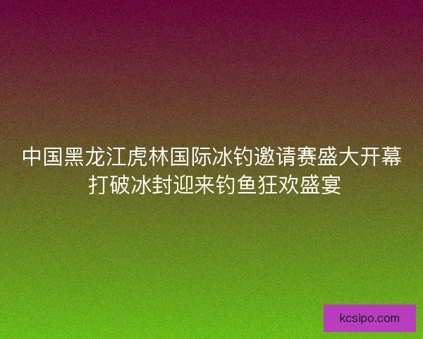 中国黑龙江虎林国际冰钓邀请赛盛大开幕 打破冰封迎来钓鱼狂欢盛宴